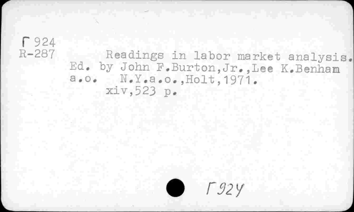 ﻿r 924
R-287 Readings in labor market analysis Ed. by John F.Burton,Jr.,Lee K.Benham a.o.	N.Y.a.o.,Holt,1971.
xiv,523 p.
• r32Y